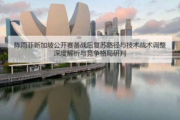 陈雨菲新加坡公开赛备战后复苏路径与技术战术调整深度解析与竞争格局研判