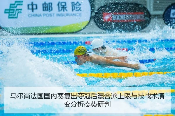 马尔尚法国国内赛复出夺冠后混合泳上限与技战术演变分析态势研判