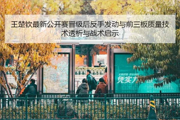王楚钦最新公开赛晋级后反手发动与前三板质量技术透析与战术启示